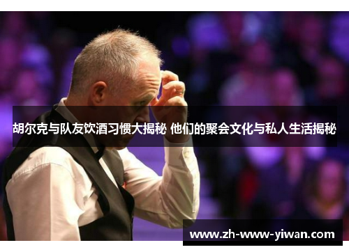 胡尔克与队友饮酒习惯大揭秘 他们的聚会文化与私人生活揭秘