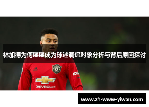 林加德为何屡屡成为球迷调侃对象分析与背后原因探讨