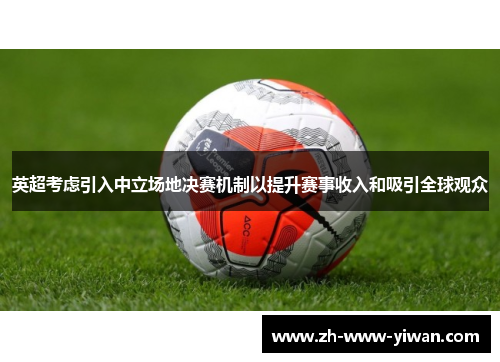 英超考虑引入中立场地决赛机制以提升赛事收入和吸引全球观众