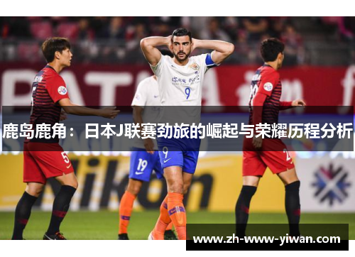 鹿岛鹿角：日本J联赛劲旅的崛起与荣耀历程分析